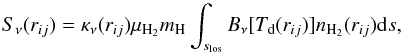 \begin{equation} S_{\nu}(r_{ij}) = \kappa_{\nu}(r_{ij}) \mu_{\rm H_2} m_{\rm H} \int_{s_{\rm los}}^{}{B_{\nu}[T_{\rm d}(r_{ij})]n_{\rm H_{2}}(r_{ij}) {\rm d}s}, \label{eqSS} \end{equation}