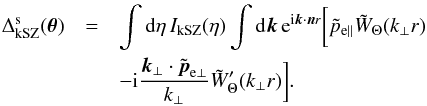 \begin{eqnarray} \Delta^{\rm s}_{\rm kSZ}(\vec\theta) & = & \int {\rm d}\eta \, I_{\rm kSZ}(\eta) \int {\rm d}\vk \, {\rm e}^{\ii \vk\cdot\vn r} \biggl [ \tilde{p}_{{\rm e}\parallel} \tilde{W}_{\Theta}(k_{\perp}r) \nonumber \\ && - \ii \frac{\vk_{\perp}\cdot\tilde\vp_{{\rm e}\perp}}{k_{\perp}} \tilde{W}'_{\Theta}(k_{\perp}r) \biggl ] . \;\;\; \label{kSZ-smooth} \end{eqnarray}