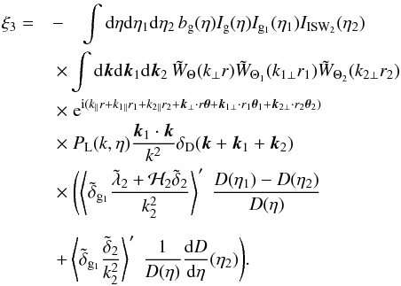 \begin{eqnarray} \xi_3 = & -& \int {\rm d}\eta {\rm d}\eta_1 {\rm d}\eta_2 \, b_{\rm g}(\eta) I_{\rm g}(\eta) I_{{\rm g}_1}(\eta_1) I_{\rm ISW_2}(\eta_2) \nonumber \\ && \hspace{-0.5cm} \times \int {\rm d}\vk {\rm d}\vk_1 {\rm d}\vk_2 \, \tW_{\Theta}(k_{\perp} r) \tW_{\Theta_1}(k_{1\perp} r_1) \tW_{\Theta_2}(k_{2\perp} r_2) \nonumber \\ && \hspace{-0.5cm} \times \; {\rm e}^{\ii ( k_{\parallel} r + k_{1\parallel} r_1 + k_{2\parallel} r_2 + \vk_{\perp} \cdot r \vec\theta + \vk_{1\perp} \cdot r_1 \vec\theta_1 + \vk_{2\perp} \cdot r_2 \vec\theta_2)} \nonumber \\ && \hspace{-0.5cm} \times~ P_{\rm L}(k,\eta) \frac{\vk_1\cdot\vk}{k^2} \delta_{\rm D}(\vk+\vk_1+\vk_2) \nonumber \\ && \hspace{-0.5cm} \times~ \Biggl( \left \langle \tdelta_{{\rm g}_1} \frac{\tlambda_2 + {\cal H}_2 \tdelta_2}{k_2^2} \right \rangle' \; \frac{D(\eta_1)-D(\eta_2)}{D(\eta)} \nonumber \\[2mm] && \hspace{-0.5cm} + \left \langle \tdelta_{{\rm g}_1} \frac{\tdelta_2}{k_2^2} \right\rangle' \; \frac{1}{D(\eta)} \frac{{\rm d}D}{{\rm d}\eta}(\eta_2) \Biggl) . \label{ISW-consist-1} \end{eqnarray}