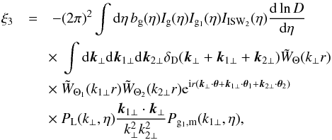 \begin{eqnarray} \xi_3 & = & - (2\pi)^2 \int {\rm d}\eta \, b_{\rm g}(\eta) I_{\rm g}(\eta) I_{{\rm g}_1}(\eta) I_{\rm ISW_2}(\eta) \frac{{\rm d}\ln D}{{\rm d}\eta} \nonumber \\ && \hspace{-0.1cm} \times~ \int {\rm d}\vk_{\perp} {\rm d}\vk_{1\perp} {\rm d}\vk_{2\perp} \delta_{\rm D}(\vk_{\perp}+\vk_{1\perp}+\vk_{2\perp}) \tW_{\Theta}(k_{\perp} r) \nonumber \\ && \hspace{-0.1cm} \times~ \tW_{\Theta_1}(k_{1\perp} r) \tW_{\Theta_2}(k_{2\perp} r) {\rm e}^{\ii r (\vk_{\perp} \cdot \vec\theta + \vk_{1\perp} \cdot \vec\theta_1 + \vk_{2\perp}\cdot \vec\theta_2)} \nonumber \\ && \hspace{-0.1cm} \times~ P_{\rm L}(k_{\perp},\eta) \frac{\vk_{1\perp}\cdot\vk_{\perp}}{k_{\perp}^2 k_{2\perp}^2} P_{{\rm g}_1,{\rm m}}(k_{1\perp},\eta) , \label{ISW-consist-2} \end{eqnarray}
