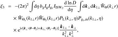 \begin{eqnarray} \xi_3 & \!\! = \!\! & - (2\pi)^2 \int \!\! {\rm d}\eta \, b_{\rm g} I_{\rm g} I_{{\rm g}_1} I_{\rm ISW_2} \frac{{\rm d}\ln D}{{\rm d}\eta} \int \!\! {\rm d}\vk_{\perp} {\rm d}\vk_{1\perp} \tW_{\Theta}(k_{\perp} r) \nonumber \\[1mm] && \hspace{-0.1cm} \times~ \tW_{\Theta_1}(k_{1\perp} r) \tW_{\Theta_2}(k_{1\perp} r) P_{\rm L}(k_{\perp},\eta) P_{{\rm g}_1,{\rm m}}(k_{1\perp},\eta) \nonumber \\[1mm] && \hspace{-0.1cm} \times ~{\rm e}^{\ii r [ \vk_{\perp} \cdot (\vec\theta-\vec\theta_2) + \vk_{1\perp} \cdot (\vec\theta_1-\vec\theta_2)]} \frac{\vk_{1\perp}\cdot\vk_{\perp}}{k_{1\perp}^2 k_{\perp}^2} , \end{eqnarray}