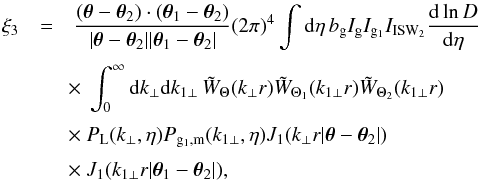 \begin{eqnarray} \xi_3 & = & \frac{(\vec\theta-\vec\theta_2) \cdot (\vec\theta_1 - \vec\theta_2)} {| \vec\theta -\vec\theta_2 | | \vec\theta_1 - \vec\theta_2 |} (2\pi)^4 \int {\rm d}\eta \, b_{\rm g} I_{\rm g} I_{{\rm g}_1} I_{\rm ISW_2} \frac{{\rm d}\ln D}{{\rm d}\eta} \nonumber \\[1mm] && \hspace{-0.1cm} \times~ \int_0^{\infty}{\rm d} k_{\perp} {\rm d} k_{1\perp} \, \tW_{\Theta}(k_{\perp} r) \tW_{\Theta_1}(k_{1\perp} r) \tW_{\Theta_2}(k_{1\perp} r) \nonumber \\[1mm] && \hspace{-0.1cm} \times~ P_{\rm L}(k_{\perp},\eta) P_{{\rm g}_1,{\rm m}}(k_{1\perp},\eta) J_1(k_{\perp} r | \vec\theta-\vec\theta_2 |) \nonumber \\[1mm] && \hspace{-0.1cm} \times~ J_1(k_{1\perp} r | \vec\theta_1-\vec\theta_2 |) , \label{xi3-J1} \end{eqnarray}