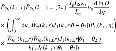 \begin{eqnarray} && \tilde{F}_{\Theta_1}(k_{1\perp}r) \tilde{F}_{\Theta_2}(k_{1\perp}) = (2\pi)^2 \frac{I_{\rm g} I_{\rm ISW_2}}{I_{\kappa_2}} b_{\rm g} \frac{{\rm d}\ln D}{{\rm d}\eta} \nonumber \\ && \times ~\left( \int_0^{\infty} {\rm d} k_{\perp} \tW_{\Theta}(k_{\perp} r) J_1(k_{\perp} r | \vec\theta-\vec\theta_2 |) P_{\rm L}(k_{\perp},\eta) \right) \nonumber \\ && \times ~\frac{\tW_{\Theta_1}(k_{1\perp} r) \tW_{\Theta_2}(k_{1\perp} r) J_1(k_{1\perp} r | \vec\theta_1-\vec\theta_2 |)}{k_{1\perp} J_0(k_{1\perp} r |\vec\theta_1-\vec\theta_2|)} \cdot \label{F1F2-W1W2} \end{eqnarray}