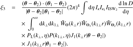 \begin{eqnarray} \xi_3 & = & \frac{(\vec\theta-\vec\theta_2) \cdot (\vec\theta_1 - \vec\theta_2)} {| \vec\theta -\vec\theta_2 | | \vec\theta_1 - \vec\theta_2 |} (2\pi)^4 \int {\rm d}\eta \, I_{\kappa} I_{\kappa_1} I_{\rm ISW_2} \frac{{\rm d}\ln D}{{\rm d}\eta} \nonumber \\ && \times ~\int_0^{\infty} {\rm d} k_{\perp} {\rm d} k_{1\perp} \, \tW_{\Theta}(k_{\perp} r) \tW_{\Theta_1}(k_{1\perp} r) \tW_{\Theta_2}(k_{1\perp} r) \nonumber \\ && \times ~P_{\rm L}(k_{\perp},\eta) P(k_{1\perp},\eta) J_1(k_{\perp} r | \vec\theta-\vec\theta_2 |) \nonumber \\ && \times ~J_1(k_{1\perp} r | \vec\theta_1-\vec\theta_2 |) . \label{xi3-lens-lens-ISW-J1} \end{eqnarray}