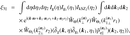 \begin{eqnarray} \xi_{3\parallel} & \!\! = \!\! & \int {\rm d}\eta {\rm d}\eta_1 {\rm d}\eta_2 \, I_{\rm g}(\eta) I_{{\rm g}_1}(\eta_1) I_{\rm kSZ_2}(\eta_2) \int \! {\rm d}\vk {\rm d}\vk_1 {\rm d}\vk_2 \nonumber \\ && \times \, {\rm e}^{\ii ( \vk \cdot \vn r + \vk_1 \cdot \vn_1 r_1 + \vk_2 \cdot \vn_2 r_2)} \tW_{\Theta}(k_{\perp}^{(\vn)} r) \tW_{\Theta_1}(k_{1\perp}^{(\vn_1)} r_1) \nonumber \\ && \times\, \tW_{\Theta_2}(k_{2\perp}^{(\vn_2)} r_2) \langle \tdelta_{\rm g}(\vk,\eta) \tdelta_{{\rm g}_1}(\vk_1,\eta_1) \tilde{p}^{(\vn_2)}_{{\rm e}\parallel})(\vk_2,\eta_2) \rangle , \hspace{0.8cm} \label{kSZ-consistency-parallel-0} \end{eqnarray}