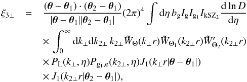 \begin{eqnarray} \xi_{3\perp} & = & \frac{(\vec\theta-\vec\theta_1) \cdot (\vec\theta_2 - \vec\theta_1)} {| \vec\theta -\vec\theta_1 | | \vec\theta_2 - \vec\theta_1 |} (2\pi)^4 \int {\rm d}\eta \, b_{\rm g} I_{\rm g} I_{{\rm g}_1} I_{\rm kSZ_2} \frac{{\rm d}\ln D}{{\rm d}\eta} \nonumber \\ && \times\, \int_0^{\infty} {\rm d} k_{\perp} {\rm d} k_{2\perp} \, k_{2\perp} \tW_{\Theta}(k_{\perp} r) \tW_{\Theta_1}(k_{2\perp} r) \tW_{\Theta_2}'(k_{2\perp} r) \nonumber \\ && \times\, P_{\rm L}(k_{\perp},\eta) P_{{\rm g}_1,{\rm e}}(k_{2\perp},\eta) J_1(k_{\perp} r | \vec\theta-\vec\theta_1 |) \nonumber \\ && \times\, J_1(k_{2\perp} r | \vec\theta_2-\vec\theta_1 |) , \label{kSZ-transverse-1} \end{eqnarray}