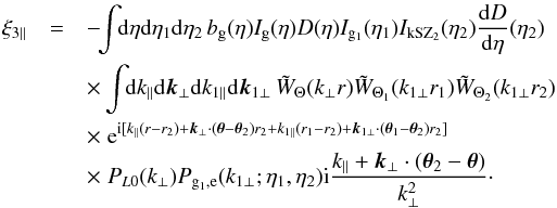 \begin{eqnarray} \xi_{3\parallel} & = & - \!\! \int \!\! {\rm d}\eta {\rm d}\eta_1 {\rm d}\eta_2 \, b_{\rm g}(\eta) I_{\rm g}(\eta) D(\eta) I_{{\rm g}_1}(\eta_1) I_{\rm kSZ_2}(\eta_2) \frac{{\rm d}D}{{\rm d}\eta}(\eta_2) \nonumber \\ && \times \int \!\! {\rm d}k_{\parallel} {\rm d}\vk_{\perp} {\rm d}k_{1\parallel} {\rm d}\vk_{1\perp} \, \tW_{\Theta}(k_{\perp} r) \tW_{\Theta_1}(k_{1\perp} r_1) \tW_{\Theta_2}(k_{1\perp} r_2) \nonumber \\ && \times \; {\rm e}^{\ii [ k_{\parallel} (r-r_2) + \vk_{\perp} \cdot (\vec\theta-\vec\theta_2) r_2 + k_{1\parallel} (r_1-r_2) + \vk_{1\perp}\cdot (\vec\theta_1-\vec\theta_2) r_2 ]} \nonumber \\ && \times \; P_{L0}(k_{\perp}) P_{{\rm g}_1,{\rm e}}(k_{1\perp};\eta_1,\eta_2) \ii \frac{k_{\parallel}+\vk_{\perp} \cdot (\vec\theta_2-\vec\theta)}{k_{\perp}^2} \cdot \label{kSZ-consistency-2} \end{eqnarray}