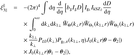 \begin{eqnarray} \xi_{3\parallel}^{\parallel} & = & - (2\pi)^4 \int {\rm d}\eta \, \frac{{\rm d}}{{\rm d}\eta} \left[ b_{\rm g} I_{\rm g} D \right] I_{{\rm g}_1} I_{\rm kSZ_2} \frac{{\rm d}D}{{\rm d}\eta} \nonumber \\ && \times \, \int_0^{\infty} {\rm d} k_{\perp} {\rm d} k_{1\perp} \, \tW_{\Theta}(k_{\perp} r) \tW_{\Theta_1}(k_{1\perp} r) \tW_{\Theta_2}(k_{1\perp} r) \nonumber \\ && \times \, \frac{k_{1\perp}}{k_{\perp}} P_{L0}(k_{\perp}) P_{{\rm g}_1,{\rm e}}(k_{1\perp},\eta) J_0(k_{\perp} r | \vec\theta-\vec\theta_2 |) \nonumber \\ && \times\, J_0(k_{1\perp} r | \vec\theta_1-\vec\theta_2 |) , \label{xi3-kSZ-parallel} \end{eqnarray}