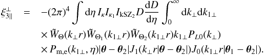 \begin{eqnarray} \xi_{3\parallel}^{\perp} & = & - (2\pi)^4 \int {\rm d}\eta \, I_{\kappa} I_{\kappa_1} I_{\rm kSZ_2} D \frac{{\rm d}D}{{\rm d}\eta} \int_0^{\infty} {\rm d} k_{\perp} {\rm d} k_{1\perp} \nonumber \\ && \times\, \tW_{\Theta}(k_{\perp} r) \tW_{\Theta_1}(k_{1\perp} r) \tW_{\Theta_2}(k_{1\perp} r) k_{1\perp} P_{L0}(k_{\perp}) \nonumber \\ && \times\, P_{\rm m,e}(k_{1\perp},\eta) | \vec\theta-\vec\theta_2 | J_1(k_{\perp} r | \vec\theta-\vec\theta_2 |) J_0(k_{1\perp} r | \vec\theta_1-\vec\theta_2 |) . \;\;\; \nonumber \\ && \label{xi3-kSZ-perp-lens-lens} \end{eqnarray}