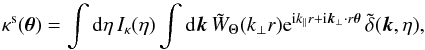 \begin{equation} \kappa^{\rm s}(\vec\theta) = \int {\rm d}\eta \, I_{\kappa}(\eta) \int {\rm d}\vk \, \tW_{\Theta}(k_{\perp} r) {\rm e}^{\ii k_{\parallel} r + \ii \vk_{\perp} \cdot r \vec\theta} \, \tdelta(\vk,\eta) , \label{kappas-tW} \end{equation}