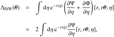 \begin{eqnarray} \Delta_{\rm ISW}(\vec\theta) & = & \int {\rm d} \eta \, {\rm e}^{-\tau(\eta)} \left( \frac{\partial \Psi}{\partial \eta} + \frac{\partial \Phi}{\partial \eta} \right) [r,r \vec\theta;\eta] \nonumber \\[3mm] & = & 2 \int {\rm d} \eta \, {\rm e}^{-\tau(\eta)} \frac{\partial \Psi}{\partial \eta} [r,r\vec\theta;\eta] , \label{Delta-ISW} \end{eqnarray}