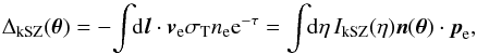 \begin{equation} \Delta_{\rm kSZ}(\vec\theta) = - \! \int \!\! {\rm d} \vl \cdot \vv_{\rm e} \sigma_{\rm T} n_{\rm e} {\rm e}^{-\tau} = \int \!\! {\rm d}\eta \, I_{\rm kSZ}(\eta) \vn(\vec\theta) \cdot \vp_{\rm e} , \label{kSZ-def} \end{equation}