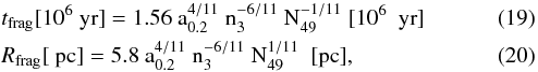 \begin{eqnarray} && t_{\rm frag} [10^6~\rm yr] = 1.56\ a_{0.2}^{4/11}\ n_3^{-6/11}\ N_{49}^{-1/11} \ [10^6 \ \ {\rm yr}]\\ && R_{\rm frag} [~\rm pc] = 5.8\ a_{0.2}^{4/11}\ n_3^{-6/11}\ N_{49}^{1/11} \ \ [{\rm pc}], \end{eqnarray}