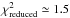 \hbox{$\chi_\mathrm{reduced}^2 \simeq 1.5$}