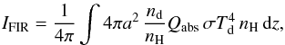 \begin{eqnarray} I_{\mathrm{FIR}} = \frac{1}{4\pi} \int 4 \pi a^2\,\frac{n_{\mathrm{d}}}{n_{\mathrm{H}}} Q_{\mathrm{abs}}\, \sigma T_{\mathrm{d}}^4\, n_{\mathrm{H}}\, \mathrm{d}z, \end{eqnarray}