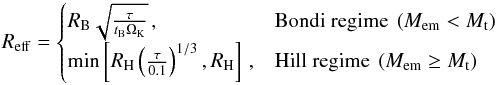 \begin{equation} R_{\mathrm{eff}} = \begin{cases} R_{\mathrm{B}}\sqrt{\frac{\tau}{t_{\mathrm{B}}\Omega_{\mathrm{K}}}} \,, & \text{Bondi regime } \left(M_{\mathrm{em}} < M_{\mathrm{t}}\right) \\ \min\left[R_{\mathrm{H}}\left(\frac{\tau}{0.1}\right)^{1/3}, R_{\mathrm{H}}\right] \,, & \text{Hill regime } \left(M_{\mathrm{em}}\geq M_{\mathrm{t}}\right) \end{cases} \label{eq:effective_radii} \end{equation}