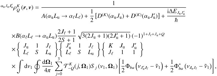 \begin{equation} \begin{array}{l} \medskip \ ^{\alpha _{\rm u}J_{\rm u}J_{\rm u}^{\prime }}\rho _{Q}^{K}\left( \vec{r}, \vec{v}\right) =\medskip \dfrac{1}{A(\alpha _{\rm u}L_{\rm u}\rightarrow \alpha _{\ell }L_{\ell })+\dfrac{1}{2}\left[ D^{(K)}(\alpha _{\rm u}J_{\rm u})+D^{(K)}(\alpha _{\rm u}J_{\rm u}^{\prime })\right] +\dfrac{\mathrm{i} \Delta E_{J_{\rm u}J_{\rm u}^{\prime }}}{\hbar }} \\ \qquad \times B(\alpha _{\ell }L_{\ell }\rightarrow \alpha _{\rm u}L_{\rm u}) \dfrac{2J_{\ell }+1}{2S+1}\sqrt{3(2J_{\rm u}+1)(2J_{\rm u}^{\prime }+1)}\ (-1)^{1+J_{\ell }+J_{\rm u}+Q} \\ \qquad \times \left\{ \begin{array}{ccc} J_{\rm u} & 1 & J_{\ell } \\ L_{\ell } & S & L_{\rm u} \end{array} \right\} \left\{ \begin{array}{ccc} J_{\rm u}^{\prime } & 1 & J_{\ell } \\ L_{\ell } & S & L_{\rm u} \end{array} \right\} \left\{ \begin{array}{ccc} K & J_{\rm u} & J_{\rm u}^{\prime } \\ J_{\ell } & 1 & 1 \end{array} \right\} \\ \qquad \times \dint \mathrm{d}\nu _{1}\doint \dfrac{\mathrm{d}\vec{\Omega} _{1}}{4\pi }\dsum\limits_{j=0}^{3}\mathcal{T}_{-Q}^{K}(j,\vec{\Omega} _{1})S_{j}\left( \nu _{1},\vec{\Omega}_{1}\right) \left[ \dfrac{1}{2}\Phi _{ba}\left( \nu _{J_{\rm u}^{\prime }J_{\ell }}-\tilde{\nu}_{1}\right) +\dfrac{1 }{2}\Phi _{ba}^{\ast }\left( \nu _{J_{\rm u}J_{\ell }}-\tilde{\nu}_{1}\right) \right], \end{array} \end{equation}