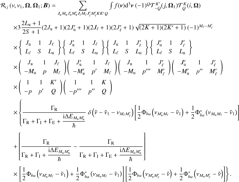 \begin{equation} \begin{array}{l} \medskip \mathcal{R}_{ij}\left( \nu ,\nu _{1},\vec{\Omega},\vec{\Omega}_{1}; \vec{B}\right) =\dsum\limits_{J_{\rm u}M_{\rm u}J_{\rm u}^{\prime }M_{\rm u}^{\prime }J_{\ell }M_{\ell }J_{\ell }^{\prime }M_{\ell }^{\prime }KK^{\prime }Q}\int f(\vec{v})\mathrm{d}^{3}\vec{v}\ (-1)^{Q}\mathcal{T}_{-Q}^{K^{\prime }}(j, \vec{\Omega}_{1})\mathcal{T}_{Q}^{K}(i,\vec{\Omega}) \\[2mm] \qquad \times 3\dfrac{2L_{\rm u}+1}{2S+1}(2J_{\rm u}+1)(2J_{\rm u}^{\prime }+1)(2J_{\ell }+1)(2J_{\ell }^{\prime }+1)\sqrt{(2K+1)(2K^{\prime }+1)}\ (-1)^{M_{\ell }-M_{\ell }^{\prime }} \\[4.5mm] \qquad \times \left\{ \begin{array}{ccc} J_{\rm u} & 1 & J_{\ell } \\[1mm] L_{\ell } & S & L_{\rm u} \end{array} \right\} \left\{ \begin{array}{ccc} J_{\rm u}^{\prime } & 1 & J_{\ell } \\[1mm] L_{\ell } & S & L_{\rm u} \end{array} \right\} \left\{ \begin{array}{ccc} J_{\rm u} & 1 & J_{\ell }^{\prime } \\[1mm] L_{\ell } & S & L_{\rm u} \end{array} \right\} \left\{ \begin{array}{ccc} J_{\rm u}^{\prime } & 1 & J_{\ell }^{\prime } \\[1mm] L_{\ell } & S & L_{\rm u} \end{array} \right\} \\[4.5mm] \qquad \times \left( \begin{array}{ccc} J_{\rm u} & 1 & J_{\ell } \\[1mm] -M_{\rm u} & p & M_{\ell } \end{array} \right) \left( \begin{array}{ccc} J_{\rm u}^{\prime } & 1 & J_{\ell } \\[1mm] -M_{\rm u}^{\prime } & p^{\prime } & M_{\ell } \end{array} \right) \left( \begin{array}{ccc} J_{\rm u} & 1 & J_{\ell }^{\prime } \\[1mm] -M_{\rm u} & p^{\prime \prime \prime } & M_{\ell }^{\prime } \end{array} \right) \left( \begin{array}{ccc} J_{\rm u}^{\prime } & 1 & J_{\ell }^{\prime } \\[1mm] -M_{\rm u}^{\prime } & p^{\prime \prime } & M_{\ell }^{\prime } \end{array} \right) \\[4.5mm] \qquad \times \left( \begin{array}{ccc} 1 & 1 & K^{\prime } \\[1mm] -p & p^{\prime } & Q \end{array} \right) \left( \begin{array}{ccc} 1 & 1 & K \\[1mm] -p^{\prime \prime \prime } & p^{\prime \prime } & Q \end{array} \right) \\[4.5mm] \qquad \times \left\{ \dfrac{\Gamma _{\rm R}}{\Gamma _{\rm R}+\Gamma _{\rm I}+\Gamma _{\rm E}+\dfrac{\mathrm{i}\Delta E_{M_{\rm u}M_{\rm u}^{\prime }}}{\hbar }}\ \delta \left( \tilde{\nu}-\tilde{\nu}_{1}-\nu _{M_{\ell }M_{\ell }^{\prime }}\right) \left[ \dfrac{1}{2}\Phi _{ba}\left( \nu _{M_{\rm u}^{\prime }M_{\ell }}-\tilde{\nu}_{1}\right) +\dfrac{1}{2}\Phi _{ba}^{\ast }\left( \nu _{M_{\rm u}M_{\ell }}-\tilde{\nu}_{1}\right) \right] \right. \\\\[-1mm] \qquad +\left[ \dfrac{\Gamma _{\rm R}}{\Gamma _{\rm R}+\Gamma _{\rm I}+\dfrac{\mathrm{i }\Delta E_{M_{\rm u}M_{\rm u}^{\prime }}}{\hbar }}-\dfrac{\Gamma _{\rm R}}{\Gamma _{\rm R}+\Gamma _{\rm I}+\Gamma _{\rm E}+\dfrac{\mathrm{i}\Delta E_{M_{\rm u}M_{\rm u}^{\prime }} }{\hbar }}\right] \\\\[-1mm] \qquad \times \left. \left[ \dfrac{1}{2}\Phi _{ba}\left( \nu _{M_{\rm u}^{\prime }M_{\ell }}-\tilde{\nu}_{1}\right) +\dfrac{1}{2}\Phi _{ba}^{\ast }\left( \nu _{M_{\rm u}M_{\ell }}-\tilde{\nu}_{1}\right) \right] \left[ \dfrac{1}{2}\Phi _{ba}\left( \nu _{M_{\rm u}^{\prime }M_{\ell }^{\prime }}-\tilde{\nu}\right) +\dfrac{1}{2}\Phi _{ba}^{\ast }\left( \nu _{M_{\rm u}M_{\ell }^{\prime }}-\tilde{\nu}\right) \right] \right\}. \end{array} \label{eq -- redist fine} \end{equation}