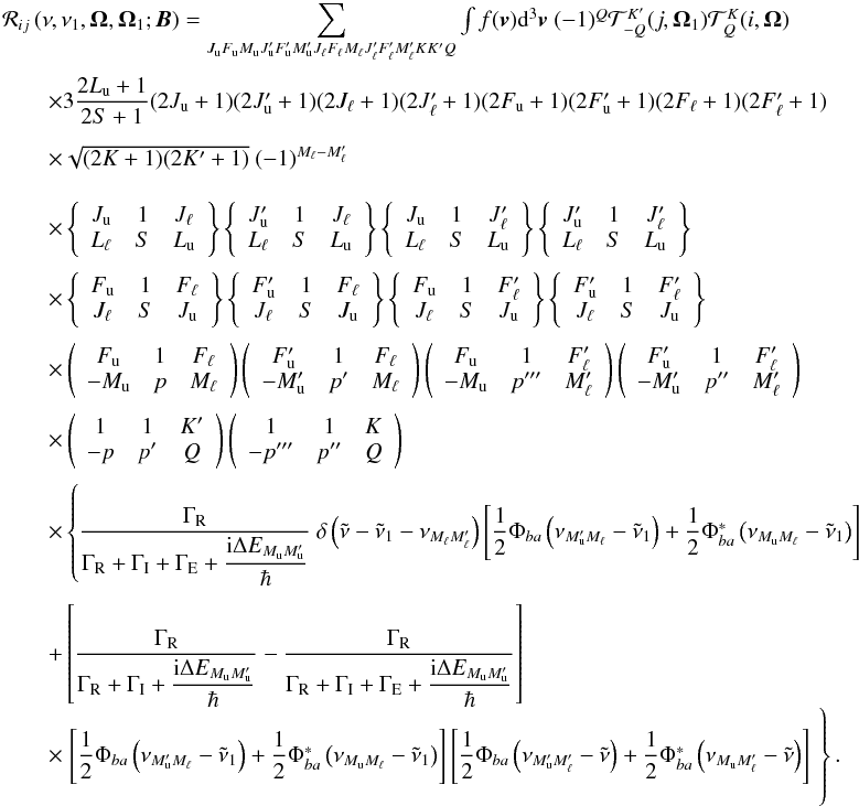 \begin{equation} \begin{array}{l} \medskip \mathcal{R}_{ij}\left( \nu ,\nu _{1},\vec{\Omega},\vec{\Omega}_{1}; \vec{B}\right) =\dsum\limits_{J_{\rm u}F_{\rm u}M_{\rm u}J_{\rm u}^{\prime }F_{\rm u}^{\prime }M_{\rm u}^{\prime }J_{\ell }F_{\ell }M_{\ell }J_{\ell }^{\prime }F_{\ell }^{\prime }M_{\ell }^{\prime }KK^{\prime }Q}\int f(\vec{v})\mathrm{d}^{3} \vec{v}\ (-1)^{Q}\mathcal{T}_{-Q}^{K^{\prime }}(j,\vec{\Omega}_{1})\mathcal{T }_{Q}^{K}(i,\vec{\Omega}) \\[4.5mm] \qquad \times 3\dfrac{2L_{\rm u}+1}{2S+1}(2J_{\rm u}+1)(2J_{\rm u}^{\prime }+1)(2J_{\ell }+1)(2J_{\ell }^{\prime }+1)(2F_{\rm u}+1)(2F_{\rm u}^{\prime }+1)(2F_{\ell }+1)(2F_{\ell }^{\prime }+1) \\[4.5mm] \qquad \times \sqrt{(2K+1)(2K^{\prime }+1)}\ (-1)^{M_{\ell }-M_{\ell }^{\prime }} \\[4.5mm] \qquad \times \left\{ \begin{array}{ccc} J_{\rm u} & 1 & J_{\ell } \\ L_{\ell } & S & L_{\rm u} \end{array} \right\} \left\{ \begin{array}{ccc} J_{\rm u}^{\prime } & 1 & J_{\ell } \\ L_{\ell } & S & L_{\rm u} \end{array} \right\} \left\{ \begin{array}{ccc} J_{\rm u} & 1 & J_{\ell }^{\prime } \\ L_{\ell } & S & L_{\rm u} \end{array} \right\} \left\{ \begin{array}{ccc} J_{\rm u}^{\prime } & 1 & J_{\ell }^{\prime } \\ L_{\ell } & S & L_{\rm u} \end{array} \right\} \\[4.5mm] \qquad \times \left\{ \begin{array}{ccc} F_{\rm u} & 1 & F_{\ell } \\ J_{\ell } & S & J_{\rm u} \end{array} \right\} \left\{ \begin{array}{ccc} F_{\rm u}^{\prime } & 1 & F_{\ell } \\ J_{\ell } & S & J_{\rm u} \end{array} \right\} \left\{ \begin{array}{ccc} F_{\rm u} & 1 & F_{\ell }^{\prime } \\ J_{\ell } & S & J_{\rm u} \end{array} \right\} \left\{ \begin{array}{ccc} F_{\rm u}^{\prime } & 1 & F_{\ell }^{\prime } \\ J_{\ell } & S & J_{\rm u} \end{array} \right\} \\[4.5mm] \qquad \times \left( \begin{array}{ccc} F_{\rm u} & 1 & F_{\ell } \\ -M_{\rm u} & p & M_{\ell } \end{array} \right) \left( \begin{array}{ccc} F_{\rm u}^{\prime } & 1 & F_{\ell } \\ -M_{\rm u}^{\prime } & p^{\prime } & M_{\ell } \end{array} \right) \left( \begin{array}{ccc} F_{\rm u} & 1 & F_{\ell }^{\prime } \\ -M_{\rm u} & p^{\prime \prime \prime } & M_{\ell }^{\prime } \end{array} \right) \left( \begin{array}{ccc} F_{\rm u}^{\prime } & 1 & F_{\ell }^{\prime } \\ -M_{\rm u}^{\prime } & p^{\prime \prime } & M_{\ell }^{\prime } \end{array} \right) \\[4.5mm] \qquad \times \left( \begin{array}{ccc} 1 & 1 & K^{\prime } \\ -p & p^{\prime } & Q \end{array} \right) \left( \begin{array}{ccc} 1 & 1 & K \\ -p^{\prime \prime \prime } & p^{\prime \prime } & Q \end{array} \right) \\[4.5mm] \qquad \times \left\{ \dfrac{\Gamma _{\rm R}}{\Gamma _{\rm R}+\Gamma _{\rm I}+\Gamma _{\rm E}+\dfrac{\mathrm{i}\Delta E_{M_{\rm u}M_{\rm u}^{\prime }}}{\hbar }}\ \delta \left( \tilde{\nu}-\tilde{\nu}_{1}-\nu _{M_{\ell }M_{\ell }^{\prime }}\right) \left[ \dfrac{1}{2}\Phi _{ba}\left( \nu _{M_{\rm u}^{\prime }M_{\ell }}-\tilde{\nu}_{1}\right) +\dfrac{1}{2}\Phi _{ba}^{\ast }\left( \nu _{M_{\rm u}M_{\ell }}-\tilde{\nu}_{1}\right) \right] \right. \\\\[-1mm] \qquad +\left[ \dfrac{\Gamma _{\rm R}}{\Gamma _{\rm R}+\Gamma _{\rm I}+\dfrac{\mathrm{i }\Delta E_{M_{\rm u}M_{\rm u}^{\prime }}}{\hbar }}-\dfrac{\Gamma _{\rm R}}{\Gamma _{\rm R}+\Gamma _{\rm I}+\Gamma _{\rm E}+\dfrac{\mathrm{i}\Delta E_{M_{\rm u}M_{\rm u}^{\prime }} }{\hbar }}\right] \\[4.5mm] \qquad \times \left. \left[ \dfrac{1}{2}\Phi _{ba}\left( \nu _{M_{\rm u}^{\prime }M_{\ell }}-\tilde{\nu}_{1}\right) +\dfrac{1}{2}\Phi _{ba}^{\ast }\left( \nu _{M_{\rm u}M_{\ell }}-\tilde{\nu}_{1}\right) \right] \left[ \dfrac{1}{2}\Phi _{ba}\left( \nu _{M_{\rm u}^{\prime }M_{\ell }^{\prime }}-\tilde{\nu}\right) +\dfrac{1}{2}\Phi _{ba}^{\ast }\left( \nu _{M_{\rm u}M_{\ell }^{\prime }}-\tilde{\nu}\right) \right] \phantom{ \dfrac{\Gamma _{\rm R}}{\Gamma _{\rm R}+\Gamma _{\rm I}+\Gamma _{\rm E}+\dfrac{\mathrm{i}\Delta E_{J_{\rm u}J_{\rm u}^{\prime }}}{\hbar }}}\hspace*{-3.3cm}\right\}. \end{array} \label{eq -- redist hyperfine} \end{equation}