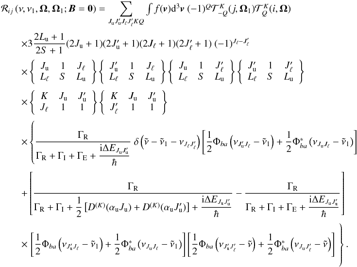 \begin{equation} \begin{array}{l} \medskip \mathcal{R}_{ij}\left( \nu ,\nu _{1},\vec{\Omega},\vec{\Omega}_{1}; \vec{B}=\vec{0}\right) =\dsum\limits_{J_{\rm u}J_{\rm u}^{\prime }J_{\ell }J_{\ell }^{\prime }KQ}\int f(\vec{v})\mathrm{d}^{3}\vec{v}\ (-1)^{Q}\mathcal{T} _{-Q}^{K}(j,\vec{\Omega}_{1})\mathcal{T}_{Q}^{K}(i,\vec{\Omega}) \\ \medskip\qquad \times 3\dfrac{2L_{\rm u}+1}{2S+1}(2J_{\rm u}+1)(2J_{\rm u}^{\prime }+1)(2J_{\ell }+1)(2J_{\ell }^{\prime }+1)\ (-1)^{J_{\ell }-J_{\ell }^{\prime }} \\ \medskip\qquad \times \left\{ \begin{array}{ccc} J_{\rm u} & 1 & J_{\ell } \\ L_{\ell } & S & L_{\rm u} \end{array} \right\} \left\{ \begin{array}{ccc} J_{\rm u}^{\prime } & 1 & J_{\ell } \\ L_{\ell } & S & L_{\rm u} \end{array} \right\} \left\{ \begin{array}{ccc} J_{\rm u} & 1 & J_{\ell }^{\prime } \\ L_{\ell } & S & L_{\rm u} \end{array} \right\} \left\{ \begin{array}{ccc} J_{\rm u}^{\prime } & 1 & J_{\ell }^{\prime } \\ L_{\ell } & S & L_{\rm u} \end{array} \right\} \\ \medskip\qquad \times \left\{ \begin{array}{ccc} K & J_{\rm u} & J_{\rm u}^{\prime } \\ J_{\ell } & 1 & 1 \end{array} \right\} \left\{ \begin{array}{ccc} K & J_{\rm u} & J_{\rm u}^{\prime } \\ J_{\ell }^{\prime } & 1 & 1 \end{array} \right\} \\ \medskip\qquad \times \left\{ \dfrac{\Gamma _{\rm R}}{\Gamma _{\rm R}+\Gamma _{\rm I}+\Gamma _{\rm E}+\dfrac{\mathrm{i}\Delta E_{J_{\rm u}J_{\rm u}^{\prime }}}{\hbar }}\ \delta \left( \tilde{\nu}-\tilde{\nu}_{1}-\nu _{J_{\ell }J_{\ell }^{\prime }}\right) \left[ \dfrac{1}{2}\Phi _{ba}\left( \nu _{J_{\rm u}^{\prime }J_{\ell }}-\tilde{\nu}_{1}\right) +\dfrac{1}{2}\Phi _{ba}^{\ast }\left( \nu _{J_{\rm u}J_{\ell }}-\tilde{\nu}_{1}\right) \right] \right. \\ \medskip\qquad +\left[ \dfrac{\Gamma _{\rm R}}{\Gamma _{\rm R}+\Gamma _{\rm I}+\dfrac{1}{2} \left[ D^{(K)}(\alpha _{\rm u}J_{\rm u})+D^{(K)}(\alpha _{\rm u}J_{\rm u}^{\prime })\right] + \dfrac{\mathrm{i}\Delta E_{J_{\rm u}J_{\rm u}^{\prime }}}{\hbar }}-\dfrac{\Gamma _{\rm R} }{\Gamma _{\rm R}+\Gamma _{\rm I}+\Gamma _{\rm E}+\dfrac{\mathrm{i}\Delta E_{J_{\rm u}J_{\rm u}^{\prime }}}{\hbar }}\right] \\ \medskip\qquad \times \left. \left[ \dfrac{1}{2}\Phi _{ba}\left( \nu _{J_{\rm u}^{\prime }J_{\ell }}-\tilde{\nu}_{1}\right) +\dfrac{1}{2}\Phi _{ba}^{\ast }\left( \nu _{J_{\rm u}J_{\ell }}-\tilde{\nu}_{1}\right) \right] \left[ \dfrac{1}{2}\Phi _{ba}\left( \nu _{J_{\rm u}^{\prime }J_{\ell }^{\prime }}-\tilde{\nu}\right) +\dfrac{1}{2}\Phi _{ba}^{\ast }\left( \nu _{J_{\rm u}J_{\ell }^{\prime }}-\tilde{\nu}\right) \right] \phantom{ \dfrac{\Gamma _{\rm R}}{\Gamma _{\rm R}+\Gamma _{\rm I}+\Gamma _{\rm E}+\dfrac{\mathrm{i}\Delta E_{J_{\rm u}J_{\rm u}^{\prime }}}{\hbar }}}\hspace*{-3.3cm}\right\}. \end{array} \label{eq -- redist fine zero B} \end{equation}