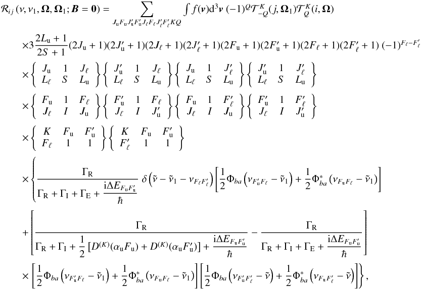\begin{equation} \begin{array}{l} \medskip \mathcal{R}_{ij}\left( \nu ,\nu _{1},\vec{\Omega},\vec{\Omega}_{1}; \vec{B}=\vec{0}\right) =\dsum\limits_{J_{\rm u}F_{\rm u}J_{\rm u}^{\prime }F_{\rm u}^{\prime }J_{\ell }F_{\ell }J_{\ell }^{\prime }F_{\ell }^{\prime }KQ}\int f(\vec{v}) \mathrm{d}^{3}\vec{v}\ (-1)^{Q}\mathcal{T}_{-Q}^{K}(j,\vec{\Omega}_{1}) \mathcal{T}_{Q}^{K}(i,\vec{\Omega}) \\ \medskip\qquad \times 3\dfrac{2L_{\rm u}+1}{2S+1}(2J_{\rm u}+1)(2J_{\rm u}^{\prime }+1)(2J_{\ell }+1)(2J_{\ell }^{\prime }+1)(2F_{\rm u}+1)(2F_{\rm u}^{\prime }+1)(2F_{\ell }+1)(2F_{\ell }^{\prime }+1)\ (-1)^{F_{\ell }-F_{\ell }^{\prime }} \\ \medskip\qquad \times \left\{ \begin{array}{ccc} J_{\rm u} & 1 & J_{\ell } \\ L_{\ell } & S & L_{\rm u} \end{array} \right\} \left\{ \begin{array}{ccc} J_{\rm u}^{\prime } & 1 & J_{\ell } \\ L_{\ell } & S & L_{\rm u} \end{array} \right\} \left\{ \begin{array}{ccc} J_{\rm u} & 1 & J_{\ell }^{\prime } \\ L_{\ell } & S & L_{\rm u} \end{array} \right\} \left\{ \begin{array}{ccc} J_{\rm u}^{\prime } & 1 & J_{\ell }^{\prime } \\ L_{\ell } & S & L_{\rm u} \end{array} \right\} \\ \medskip\qquad \times \left\{ \begin{array}{ccc} F_{\rm u} & 1 & F_{\ell } \\ J_{\ell } & I & J_{\rm u} \end{array} \right\} \left\{ \begin{array}{ccc} F_{\rm u}^{\prime } & 1 & F_{\ell } \\ J_{\ell } & I & J_{\rm u}^{\prime } \end{array} \right\} \left\{ \begin{array}{ccc} F_{\rm u} & 1 & F_{\ell }^{\prime } \\ J_{\ell } & I & J_{\rm u} \end{array} \right\} \left\{ \begin{array}{ccc} F_{\rm u}^{\prime } & 1 & F_{\ell }^{\prime } \\ J_{\ell } & I & J_{\rm u}^{\prime } \end{array} \right\} \\ \medskip\qquad \times \left\{ \begin{array}{ccc} K & F_{\rm u} & F_{\rm u}^{\prime } \\ F_{\ell } & 1 & 1 \end{array} \right\} \left\{ \begin{array}{ccc} K & F_{\rm u} & F_{\rm u}^{\prime } \\ F_{\ell }^{\prime } & 1 & 1 \end{array} \right\} \\ \medskip\qquad \times \left\{ \dfrac{\Gamma _{\rm R}}{\Gamma _{\rm R}+\Gamma _{\rm I}+\Gamma _{\rm E}+\dfrac{\mathrm{i}\Delta E_{F_{\rm u}F_{\rm u}^{\prime }}}{\hbar }}\ \delta \left( \tilde{\nu}-\tilde{\nu}_{1}-\nu _{F_{\ell }F_{\ell }^{\prime }}\right) \left[ \dfrac{1}{2}\Phi _{ba}\left( \nu _{F_{\rm u}^{\prime }F_{\ell }}-\tilde{\nu}_{1}\right) +\dfrac{1}{2}\Phi _{ba}^{\ast }\left( \nu _{F_{\rm u}F_{\ell }}-\tilde{\nu}_{1}\right) \right] \right. \\ \medskip\qquad +\left[ \dfrac{\Gamma _{\rm R}}{\Gamma _{\rm R}+\Gamma _{\rm I}+\dfrac{1}{2} \left[ D^{(K)}(\alpha _{\rm u}F_{\rm u})+D^{(K)}(\alpha _{\rm u}F_{\rm u}^{\prime })\right] + \dfrac{\mathrm{i}\Delta E_{F_{\rm u}F_{\rm u}^{\prime }}}{\hbar }}-\dfrac{\Gamma _{\rm R} }{\Gamma _{\rm R}+\Gamma _{\rm I}+\Gamma _{\rm E}+\dfrac{\mathrm{i}\Delta E_{F_{\rm u}F_{\rm u}^{\prime }}}{\hbar }}\right] \\ \medskip\qquad \times \left. \left[ \dfrac{1}{2}\Phi _{ba}\left( \nu _{F_{\rm u}^{\prime }F_{\ell }}-\tilde{\nu}_{1}\right) +\dfrac{1}{2}\Phi _{ba}^{\ast }\left( \nu _{F_{\rm u}F_{\ell }}-\tilde{\nu}_{1}\right) \right] \left[ \dfrac{1}{2}\Phi _{ba}\left( \nu _{F_{\rm u}^{\prime }F_{\ell }^{\prime }}-\tilde{\nu}\right) +\dfrac{1}{2}\Phi _{ba}^{\ast }\left( \nu _{F_{\rm u}F_{\ell }^{\prime }}-\tilde{\nu}\right) \right] \right\}, \end{array} \end{equation}