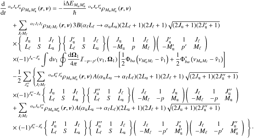\begin{equation} \begin{array}{l} \medskip \dfrac{\mathrm{d}}{\mathrm{d}t}\ ^{\alpha _{\rm u}J_{\rm u}J_{\rm u}^{\prime }}\rho _{M_{\rm u}M_{\rm u}^{\prime }}\left( \vec{r},\vec{v}\right) =-\dfrac{\mathrm{ i}\Delta E_{M_{\rm u}M_{\rm u}^{\prime }}}{\hbar }\ ^{\alpha _{\rm u}J_{\rm u}J_{\rm u}^{\prime }}\rho _{M_{\rm u}M_{\rm u}^{\prime }}\left( \vec{r},\vec{v}\right) \\ \qquad +\dsum\limits_{J_{\ell }M_{\ell }}^{{}}\ ^{\alpha _{\ell }J_{\ell }J_{\ell }}\rho _{M_{\ell }M_{\ell }}\left( \vec{r},\vec{v}\right) 3B(\alpha _{\ell }L_{\ell }\rightarrow \alpha _{\rm u}L_{\rm u})(2L_{\ell }+1)(2J_{\ell }+1) \sqrt{(2J_{\rm u}+1)(2J_{\rm u}^{\prime }+1)} \\ \qquad \times \left\{ \begin{array}{ccc} J_{\rm u} & 1 & J_{\ell } \\ L_{\ell } & S & L_{\rm u} \end{array} \right\} \left\{ \begin{array}{ccc} J_{\rm u}^{\prime } & 1 & J_{\ell } \\ L_{\ell } & S & L_{\rm u} \end{array} \right\} \left( \begin{array}{ccc} J_{\rm u} & 1 & J_{\ell } \\ -M_{\rm u} & p & M_{\ell } \end{array} \right) \left( \begin{array}{ccc} J_{\rm u}^{\prime } & 1 & J_{\ell } \\ -M_{\rm u}^{\prime } & p^{\prime } & M_{\ell } \end{array} \right) \\ \qquad \times (-1)^{J_{\rm u}-J_{\rm u}^{\prime }}\dint \mathrm{d}\nu _{1}\doint \dfrac{\mathrm{d}\vec{\Omega}_{1}}{4\pi }\mathcal{I}_{-p-p^{\prime }}(\nu _{1},\vec{\Omega}_{1})\left[ \dfrac{1}{2}\Phi _{ba}\left( \nu _{M_{\rm u}^{\prime }M_{\ell }}-\tilde{\nu}_{1}\right) +\dfrac{1}{2}\Phi _{ba}^{\ast }\left( \nu _{M_{\rm u}M_{\ell }}-\tilde{\nu}_{1}\right) \right] \\ \qquad -\dfrac{1}{2}\dsum\limits_{J_{\rm u}^{\prime \prime }}\left\{ \dsum\limits_{J_{\ell }M_{\ell }}\ ^{\alpha _{\rm u}J_{\rm u}^{\prime \prime }J_{\rm u}^{\prime }}\rho _{M_{\rm u}M_{\rm u}^{\prime }}\left( \vec{r},\vec{v}\right) A(\alpha _{\rm u}L_{\rm u}\rightarrow \alpha _{\ell }L_{\ell })(2L_{\rm u}+1)(2J_{\ell }+1)\sqrt{(2J_{\rm u}+1)(2J_{\rm u}^{\prime \prime }+1)}\right. \\ \qquad \times (-1)^{J_{\rm u}^{\prime \prime }-J_{\rm u}}\left\{ \begin{array}{ccc} J_{\rm u} & 1 & J_{\ell } \\ L_{\ell } & S & L_{\rm u} \end{array} \right\} \left\{ \begin{array}{ccc} J_{\rm u}^{\prime \prime } & 1 & J_{\ell } \\ L_{\ell } & S & L_{\rm u} \end{array} \right\} \left( \begin{array}{ccc} J_{\ell } & 1 & J_{\rm u} \\ -M_{\ell } & -p & M_{\rm u} \end{array} \right) \left( \begin{array}{ccc} J_{\ell } & 1 & J_{\rm u}^{\prime \prime } \\ -M_{\ell } & -p & M_{\rm u} \end{array} \right) \\ \qquad +\dsum\limits_{J_{\ell }M_{\ell }}\ ^{\alpha _{\rm u}J_{\rm u}J_{\rm u}^{\prime \prime }}\rho _{M_{\rm u}M_{\rm u}^{\prime }}\left( \vec{r},\vec{v}\right) A(\alpha _{\rm u}L_{\rm u}\rightarrow \alpha _{\ell }L_{\ell })(2L_{\rm u}+1)(2J_{\ell }+1)\sqrt{ (2J_{\rm u}+1)(2J_{\rm u}^{\prime \prime }+1)} \\ \qquad \times \left. (-1)^{J_{\rm u}^{\prime \prime }-J_{\rm u}^{\prime }}\left\{ \begin{array}{ccc} J_{\rm u}^{\prime } & 1 & J_{\ell } \\ L_{\ell } & S & L_{\rm u} \end{array} \right\} \left\{ \begin{array}{ccc} J_{\rm u}^{\prime \prime } & 1 & J_{\ell } \\ L_{\ell } & S & L_{\rm u} \end{array} \right\} \left( \begin{array}{ccc} J_{\ell } & 1 & J_{\rm u}^{\prime } \\ -M_{\ell } & -p^{\prime } & M_{\rm u}^{\prime } \end{array} \right) \left( \begin{array}{ccc} J_{\ell } & 1 & J_{\rm u}^{\prime \prime } \\ -M_{\ell } & -p^{\prime } & M_{\rm u}^{\prime } \end{array} \right) \phantom{\dsum\limits_{x}} \!\!\!\!\!\!\right\} \cdot \end{array} \label{eq -- stateq1} \end{equation}