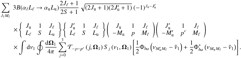 \begin{equation} \begin{array}{l} \medskip \dsum\limits_{J_{\ell }M_{\ell }}^{{}}\ 3B(\alpha _{\ell }L_{\ell }\rightarrow \alpha _{\rm u}L_{\rm u})\dfrac{2J_{\ell }+1}{2S+1}\sqrt{ (2J_{\rm u}+1)(2J_{\rm u}^{\prime }+1)}\ (-1)^{J_{\rm u}-J_{\rm u}^{\prime }} \\ \qquad \times \left\{ \begin{array}{ccc} J_{\rm u} & 1 & J_{\ell } \\ L_{\ell } & S & L_{\rm u} \end{array} \right\} \left\{ \begin{array}{ccc} J_{\rm u}^{\prime } & 1 & J_{\ell } \\ L_{\ell } & S & L_{\rm u} \end{array} \right\} \left( \begin{array}{ccc} J_{\rm u} & 1 & J_{\ell } \\ -M_{\rm u} & p & M_{\ell } \end{array} \right) \left( \begin{array}{ccc} J_{\rm u}^{\prime } & 1 & J_{\ell } \\ -M_{\rm u}^{\prime } & p^{\prime } & M_{\ell } \end{array} \right) \\ \qquad \times \dint \mathrm{d}\nu _{1}\doint \dfrac{\mathrm{d}\vec{\Omega} _{1}}{4\pi }\dsum\limits_{j=0}^{3}\mathcal{T}_{-p-p^{\prime }}\left( j,\vec{ \Omega}_{1}\right) S_{j}\left( \nu _{1},\vec{\Omega}_{1}\right) \left[ \dfrac{1}{2}\Phi _{ba}\left( \nu _{M_{\rm u}^{\prime }M_{\ell }}-\tilde{\nu} _{1}\right) +\dfrac{1}{2}\Phi _{ba}^{\ast }\left( \nu _{M_{\rm u}M_{\ell }}- \tilde{\nu}_{1}\right) \right]. \end{array} \end{equation}
