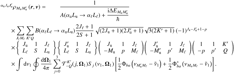 \begin{equation} \begin{array}{l} \medskip \ ^{\alpha _{\rm u}J_{\rm u}J_{\rm u}^{\prime }}\rho _{M_{\rm u}M_{\rm u}^{\prime }}\left( \vec{r},\vec{v}\right) =\qquad \dfrac{1}{A(\alpha _{\rm u}L_{\rm u}\rightarrow \alpha _{\ell }L_{\ell })+\dfrac{\mathrm{i}\Delta E_{M_{\rm u}M_{\rm u}^{\prime }}}{\hbar }} \\ \qquad \times \dsum\limits_{J_{\ell }M_{\ell }}^{{}}\dsum\limits_{K^{\prime }Q}B(\alpha _{\ell }L_{\ell }\rightarrow \alpha _{\rm u}L_{\rm u})\dfrac{2J_{\ell }+1}{2S+1}\sqrt{(2J_{\rm u}+1)(2J_{\rm u}^{\prime }+1)}\sqrt{3(2K^{\prime }+1)}\ (-1)^{J_{\rm u}-J_{\rm u}^{\prime }+1-p} \\ \qquad \times \left\{ \begin{array}{ccc} J_{\rm u} & 1 & J_{\ell } \\ L_{\ell } & S & L_{\rm u} \end{array} \right\} \left\{ \begin{array}{ccc} J_{\rm u}^{\prime } & 1 & J_{\ell } \\ L_{\ell } & S & L_{\rm u} \end{array} \right\} \left( \begin{array}{ccc} J_{\rm u} & 1 & J_{\ell } \\ -M_{\rm u} & p & M_{\ell } \end{array} \right) \left( \begin{array}{ccc} J_{\rm u}^{\prime } & 1 & J_{\ell } \\ -M_{\rm u}^{\prime } & p^{\prime } & M_{\ell } \end{array} \right) \left( \begin{array}{ccc} 1 & 1 & K^{\prime } \\ -p & p^{\prime } & Q \end{array} \right) \\ \qquad \times \dint \mathrm{d}\nu _{1}\doint \dfrac{\mathrm{d}\vec{\Omega} _{1}}{4\pi }\dsum\limits_{j=0}^{3}\mathcal{T}_{-Q}^{K^{\prime }}(j,\vec{ \Omega}_{1})S_{j}\left( \nu _{1},\vec{\Omega}_{1}\right) \left[ \dfrac{1}{2} \Phi _{ba}\left( \nu _{M_{\rm u}^{\prime }M_{\ell }}-\tilde{\nu}_{1}\right) + \dfrac{1}{2}\Phi _{ba}^{\ast }\left( \nu _{M_{\rm u}M_{\ell }}-\tilde{\nu} _{1}\right) \right]. \end{array} \label{eq-solMM1} \end{equation}