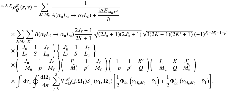\begin{equation} \begin{array}{l} \medskip \ ^{\alpha _{\rm u}J_{\rm u}J_{\rm u}^{\prime }}\rho _{Q}^{K}\left( \vec{r}, \vec{v}\right) =\dsum\limits_{M_{\rm u}M_{\rm u}^{\prime }}\medskip \dfrac{1}{ A(\alpha _{\rm u}L_{\rm u}\rightarrow \alpha _{\ell }L_{\ell })+\dfrac{\mathrm{i} \Delta E_{M_{\rm u}M_{\rm u}^{\prime }}}{\hbar }} \\ \qquad \times \dsum\limits_{J_{\ell }M_{\ell }}^{{}}\dsum\limits_{K^{\prime }}B(\alpha _{\ell }L_{\ell }\rightarrow \alpha _{\rm u}L_{\rm u})\dfrac{2J_{\ell }+1}{2S+1}\sqrt{(2J_{\rm u}+1)(2J_{\rm u}^{\prime }+1)}\sqrt{3(2K+1)(2K^{\prime }+1)}\ (-1)^{J_{\rm u}^{\prime }-M_{\rm u}^{\prime }+1-p^{\prime }} \\ \qquad \times \left\{ \begin{array}{ccc} J_{\rm u} & 1 & J_{\ell } \\ L_{\ell } & S & L_{\rm u} \end{array} \right\} \left\{ \begin{array}{ccc} J_{\rm u}^{\prime } & 1 & J_{\ell } \\ L_{\ell } & S & L_{\rm u} \end{array} \right\} \\ \qquad \times \left( \begin{array}{ccc} J_{\rm u} & 1 & J_{\ell } \\ -M_{\rm u} & p & M_{\ell } \end{array} \right) \left( \begin{array}{ccc} J_{\rm u}^{\prime } & 1 & J_{\ell } \\ -M_{\rm u}^{\prime } & p^{\prime } & M_{\ell } \end{array} \right) \left( \begin{array}{ccc} 1 & 1 & K^{\prime } \\ -p & p^{\prime } & Q \end{array} \right) \left( \begin{array}{ccc} J_{\rm u} & K & J_{\rm u}^{\prime } \\ -M_{\rm u} & Q & M_{\rm u}^{\prime } \end{array} \right) \\ \qquad \times \dint \mathrm{d}\nu _{1}\doint \dfrac{\mathrm{d}\vec{\Omega} _{1}}{4\pi }\dsum\limits_{j=0}^{3}\mathcal{T}_{-Q}^{K^{\prime }}(j,\vec{ \Omega}_{1})S_{j}\left( \nu _{1},\vec{\Omega}_{1}\right) \left[ \dfrac{1}{2} \Phi _{ba}\left( \nu _{M_{\rm u}^{\prime }M_{\ell }}-\tilde{\nu}_{1}\right) + \dfrac{1}{2}\Phi _{ba}^{\ast }\left( \nu _{M_{\rm u}M_{\ell }}-\tilde{\nu} _{1}\right) \right]. \end{array} \label{eq -- solKQ} \end{equation}