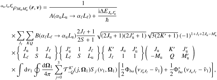 \begin{equation} \begin{array}{l} \medskip \ ^{\alpha _{\rm u}J_{\rm u}J_{\rm u}^{\prime }}\rho _{M_{\rm u}M_{\rm u}^{\prime }}\left( \vec{r},\vec{v}\right) =\medskip \dfrac{1}{A(\alpha _{\rm u}L_{\rm u}\rightarrow \alpha _{\ell }L_{\ell })+\dfrac{\mathrm{i}\Delta E_{J_{\rm u}J_{\rm u}^{\prime }}}{\hbar }} \\ \qquad \times \dsum\limits_{J_{\ell }}^{{}}\dsum\limits_{KQ}B(\alpha _{\ell }L_{\ell }\rightarrow \alpha _{\rm u}L_{\rm u})\dfrac{2J_{\ell }+1}{2S+1} \sqrt{(2J_{\rm u}+1)(2J_{\rm u}^{\prime }+1)}\sqrt{3(2K^{\prime }+1)}\ (-1)^{1+J_{\ell }+2J_{\rm u}-M_{\rm u}^{\prime }} \\ \qquad \times \left\{ \begin{array}{ccc} J_{\rm u} & 1 & J_{\ell } \\ L_{\ell } & S & L_{\rm u} \end{array} \right\} \left\{ \begin{array}{ccc} J_{\rm u}^{\prime } & 1 & J_{\ell } \\ L_{\ell } & S & L_{\rm u} \end{array} \right\} \left\{ \begin{array}{ccc} K^{\prime } & J_{\rm u} & J_{\rm u}^{\prime } \\ J_{\ell } & 1 & 1 \end{array} \right\} \left( \begin{array}{ccc} J_{\rm u} & K^{\prime } & J_{\rm u}^{\prime } \\ -M_{\rm u} & Q & M_{\rm u}^{\prime } \end{array} \right) \\ \qquad \times \dint \mathrm{d}\nu _{1}\doint \dfrac{\mathrm{d}\vec{\Omega} _{1}}{4\pi }\dsum\limits_{j=0}^{3}\mathcal{T}_{-Q}^{K^{\prime }}(j,\vec{ \Omega}_{1})S_{j}\left( \nu _{1},\vec{\Omega}_{1}\right) \left[ \dfrac{1}{2} \Phi _{ba}\left( \nu _{J_{\rm u}^{\prime }J_{\ell }}-\tilde{\nu}_{1}\right) + \dfrac{1}{2}\Phi _{ba}^{\ast }\left( \nu _{J_{\rm u}J_{\ell }}-\tilde{\nu} _{1}\right) \right], \end{array} \end{equation}