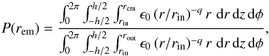 \begin{equation} P(r_{\text{em}}) = \frac{\int_{0}^{2 \pi} \int_{-h/2}^{h/2} \int_{r_{\text{in}}}^{r_{\text{em}}} \epsilon_0 \, (r/r_{\text{in}})^{-q} \, r \, \, \text{d}r \, \text{d}z \, \text{d}\phi}{\int_{0}^{2 \pi} \int_{-h/2}^{h/2} \int_{r_{\text{in}}}^{r_{\text{out}}} \epsilon_0 \, (r/r_{\text{in}})^{-q} \, r \, \, \text{d}r \, \text{d}z \, \text{d}\phi} , \end{equation}
