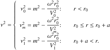 \begin{eqnarray} \label{9} \nu^2 =\left\{ \begin{array}{r@{\quad\quad}l} \nu_0^2 = m^2 - \cfrac{\omega^2 r_0^2}{V_0^2}\!:& r<r_0\\ \nu_m^2 = m^2 - \cfrac{\omega^2 r_0^2}{V_m^2 }\!:& r_0 \le r \le r_0+a\\ \nu_1^2 = m^2 - \cfrac{\omega^2 r_0^2}{V_1^2 }\!:& r_0 +a <r. \end{array} \right. \end{eqnarray}