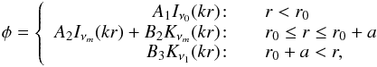 \begin{eqnarray} \label{10} \phi = \left\{ \begin{array}{r@{\quad\quad}l} A_1I_{\nu_0}(kr)\! :& r<r_0 \\ A_2I_{\nu_m}(kr) + B_2K_{\nu_m}(kr) \!:& r_0 \le r \le r_0+a\\ B_3K_{\nu_1}(kr) \!:& r_0 +a <r, \end{array} \right. \end{eqnarray}