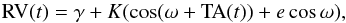 \begin{equation} {\rm RV}(t) = \gamma + K ( \cos(\omega + {\rm TA}(t) ) + e \cos \omega ), \label{For2} \end{equation}