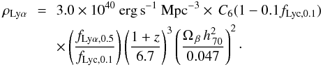 \begin{eqnarray} \rho_{{\rm{Ly}}\alpha} &\!\!\!=\!\!\!& 3.0 \times 10^{40}~{\rm{erg\,s}}^{-1}~{\rm{Mpc^{-3}}} \times\, C_6(1-0.1 f_{{{\rm{Lyc}},0.1}}) \nonumber \\ &&\times\left(\frac{f_{{{\rm{Ly}}\alpha},0.5}}{ f_{{{\rm{Lyc}},0.1}}} \right) \left(\frac{1+z}{6.7} \right)^3 \left(\frac{\Omega_{\,\beta}\, h^2_{\,70}}{0.047} \right)^2\cdot \end{eqnarray}