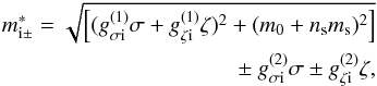 \begin{eqnarray} m^*_{\text{i}\pm} = \sqrt{ \left[ (g^{(1)}_{\sigma \text{i}} \sigma + g^{(1)}_{\zeta \text{i}} \zeta )^2 + (m_0+n_\text{s} m_\text{s})^2 \right]}\nonumber \\ \pm~ g^{(2)}_{\sigma \text{i}} \sigma \pm g^{(2)}_{\zeta \text{i}} \zeta , \label{effmass} \end{eqnarray}