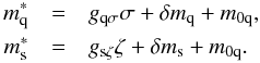 \begin{eqnarray} ~m_\text{q}^*&=&g_{\text{q}\sigma}\sigma+\delta m_\text{q} + m_{0\text{q}},\nonumber\\ ~m_\text{s}^*&=&g_{\text{s}\zeta}\zeta+\delta m_\text{s} + m_{0\text{q}}. \label{mqms} \end{eqnarray}