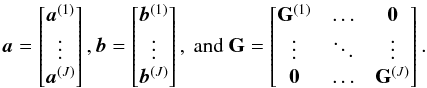 \begin{equation} \ba=\left[ \begin{matrix} \ba^{(1)}\\\vdots\\\ba^{(J)} \end{matrix} \right], \bb=\left[ \begin{matrix} \bb^{(1)}\\\vdots\\\bb^{(J)} \end{matrix} \right], \text{ and } \GG = \left[ \begin{matrix} \GG^{(1)} & \ldots & \bzero\\ \vdots& \ddots &\vdots \\ \bzero & \ldots & \GG^{(J)} \end{matrix} \right]. \end{equation}