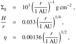 \begin{eqnarray} \label{eq:dummydisc} \Sigma_{\rm g} &=& 10^3 \left( \frac{r}{1 ~\rm AU} \right)^{-1} {\rm g}\, {\rm cm}^{-2} \ , \nonumber \\ \frac{H}{r} &=& 0.033 \left(\frac{r}{1 ~\rm AU}\right)^{1/4} , \nonumber \\ \eta &=& 0.00136 \left(\frac{r}{1 ~\rm AU}\right)^{1/2} , \end{eqnarray}