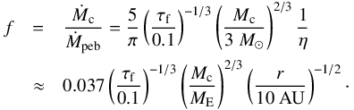 \begin{eqnarray} f &=& \frac{\dot{M}_{\rm c}}{\dot{M}_{\rm peb}} = \frac{5}{\pi} \left( \frac{\tau_{\rm f}}{0.1} \right)^{-1/3} \left( \frac{M_{\rm c}}{3 ~{M}_\odot} \right)^{2/3} \frac{1}{\eta} \nonumber \\ &\approx& 0.037 \left( \frac{\tau_{\rm f}}{0.1} \right)^{-1/3} \left( \frac{M_{\rm c}}{{M}_{\rm E}} \right)^{2/3} \left(\frac{r}{10 ~\rm AU}\right)^{-1/2} \cdot \end{eqnarray}