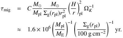 \begin{eqnarray} \tau_{\rm mig} &=& C \frac{{M}_\odot}{M_{\rm pl}} \frac{{ M}_\odot}{\Sigma_{\rm g}(r_{\rm pl}) r_{\rm pl}^2} \left( \frac{H}{r} \right)^2_{\rm pl} \Omega_K^{-1} \nonumber \\ &\approx& 1.6 \times 10^6 \left( \frac{M_{\rm pl}}{{M}_{\rm E}} \right)^{-1} \left( \frac{\Sigma_{\rm g}(r_{\rm pl})}{100 ~\rm g\, cm^{-2}} \right)^{-1} {\rm yr} . \end{eqnarray}