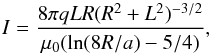 \begin{equation} I=\frac{8\pi q L R (R^2+L^2)^{-3/2}}{\mu_0(\ln(8R/a)-5/4)}, \end{equation}