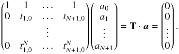 \begin{equation} \begin{pmatrix} 1 & 1 & \ldots & 1 \\ 0 & t_{1,0} & \ldots & t_{N+1,0} \\ & & \vdots & \\ 0 & t_{1,0}^N & \ldots & t_{N+1,0}^N \\ \end{pmatrix} \begin{pmatrix} a_0 \\ a_1 \\ \vdots \\ a_{N+1} \\ \end{pmatrix} = \mathbf{T}\cdot\vec{a} = \begin{pmatrix} 0 \\ 0 \\ \vdots \\ 0 \\ \end{pmatrix} . \label{eq:eqsys} \end{equation}