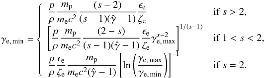 \begin{equation} \gamma_{\rm e,\,min}=\left\{ \begin{array}{ll} \displaystyle \frac{p}{\rho} \frac{m_{\rm p}}{m_{\rm e} c^2}\frac{(s-2)}{(s-1)(\hat{\gamma}-1)}\frac{\epsilon_{\rm e}}{\zeta_{\rm e}} & \textrm{if }s>2 , \\ \displaystyle \left[\frac{p}{\rho} \frac{m_{\rm p}}{m_{\rm e} c^2}\frac{(2-s)}{(s-1)(\hat{\gamma}-1)}\frac{\epsilon_{\rm e}}{\zeta_{\rm e}} \gamma_{\rm e,\,max}^{s-2}\right]^{1/(s-1)} & \textrm{if }1<s<2 , \\ \displaystyle \frac{p}{\rho}\frac{\epsilon_{\rm e}}{\zeta_{\rm e}} \frac{m_{\rm p}}{m_{\rm e} c^2(\hat{\gamma}-1)} \left[ \ln\left(\frac{\gamma_{\rm e,\,max}}{\gamma_{\rm e,\,min}}\right) \right]^{-1} & \textrm{if } s=2 . \label{gmineq1} \end{array}\right. \end{equation}