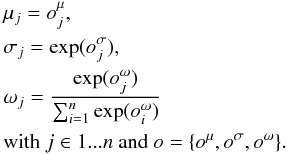 \begin{eqnarray} \label{eq:mu_sigma_omega} \begin{split} &\mu_{j} = o_{j}^{\mu},\\ &\sigma_{j} = \exp(o_{j}^{\sigma}),\\ &\omega_{j} = \frac{\exp(o_{j}^{\omega})}{\sum_{i=1}^{n}\exp(o_{i}^{\omega})} \\ &\textrm{with } j \in 1...n \textrm{ and } o = \{o^\mu,o^\sigma,o^\omega\}. \end{split} \end{eqnarray}