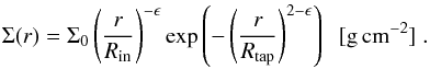\begin{equation} \Sigma(r)=\Sigma_0 \left(\frac{r}{R_\mathrm{in}}\right)^{-\epsilon}\exp\left(-\left(\frac{r}{R_{\mathrm{tap}}}\right)^{2-\epsilon}\right)\;\;\mathrm{[g\,cm^{-2}]}\;. \label{eqn:surfdens} \end{equation}