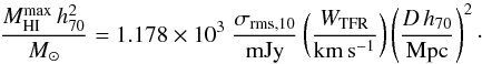 \begin{equation} \frac{M^{\mathrm{max}}_\mathrm{HI}\,h_{70}^{2}}{{M_{\odot}}} = 1.178 \times 10^{3} \; \frac{\sigma_{\mathrm{rms},10}}{\mathrm{mJy}} \left( \frac{W_{\mathrm{TFR}}}{\mathrm{km\,s^{-1}}} \right) \left( \frac{D\,h_{70}}{\mathrm{Mpc}} \right)^{2}\cdot \end{equation}