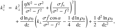 \begin{equation} \begin{array}{lcl} k_z^2 &\!\! =\!\! & \displaystyle k_\perp^2 \left[ \frac{\eta N^2 - \sigma^2}{\sigma^2 - f^2} + \left( \frac{\sigma f_{\rm s}}{\sigma^2 - f^2} \right)^2 \right] \\[0.3cm] & & \displaystyle +\, \frac{{\rm d} \ln \rho_0}{{\rm d}z} \left( k_\perp \frac{\sigma \tilde{f} \cos \alpha}{\sigma^2 - f^2} - \frac{1}{4} \frac{{\rm d} \ln \rho_0}{{\rm d}z} \right) + \frac{1}{2} \frac{{\rm d}^2 \ln \rho_0}{{\rm d}z^2}, \end{array} \label{kz2} \end{equation}