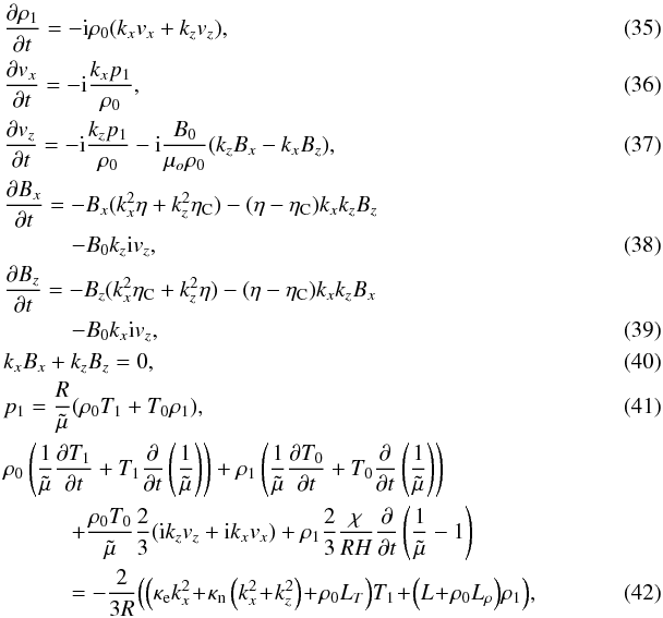 \begin{eqnarray} &&\frac{\partial \rho_1}{\partial t} = -{\rm i} \rho_0(k_x v_x + k_z v_z) \label{sff1} ,~\\ && \frac{\partial v_x}{\partial t} = -{\rm i} \frac{k_x p_1}{\rho_0} \label{sff2},\\ &&\frac{\partial v_z}{\partial t} = -{\rm i} \frac{k_z p_1}{\rho_0}-{\rm i} \frac{B_0}{\mu_o \rho_0}(k_z B_x - k_x B_z)\label{sff3} ,\\ &&\frac{\partial B_x}{\partial t} = -B_x(k_x^2 \eta + k_z^2 \eta_{\rm C})-(\eta-\eta_{\rm C})k_x k_z B_z \nonumber \\ &&\qquad\quad-B_0 k_z {\rm i} v_z \label{sff4},\\ &&\frac{\partial B_z}{\partial t} = -B_z(k_x^2 \eta_{\rm C} + k_z^2 \eta)-(\eta-\eta_{\rm C})k_x k_z B_x \nonumber \\ &&\qquad\quad-B_0 k_x {\rm i} v_z, \label{sff5} \\ && k_x B_x + k_z B_z = 0 \label{sff51} ,\\ &&p_1 = \frac{R}{\tilde \mu} (\rho_0 T_1 + T_0 \rho_1) \label{sff6} ,\\ &&\rho_0 \left(\frac{1}{\tilde \mu}\frac{\partial T_1}{\partial t} +T_1 \frac{\partial}{\partial t}\left(\frac{1}{\tilde \mu}\right)\right)+\rho_1\left(\frac{1}{\tilde \mu}\frac{\partial T_0}{\partial t} + T_0 \frac{\partial}{\partial t}\left(\frac{1}{\tilde \mu}\right)\right) \nonumber \\ &&\qquad\quad+\frac{\rho_0 T_0}{\tilde \mu} \frac{2}{3}({\rm i} k_z v_z + {\rm i} k_x v_x) + \rho_1 \frac{2}{3} \frac{\chi}{R H} \frac{\partial}{\partial t}\left(\frac{1}{\tilde \mu}-1\right) \nonumber \\ &&\qquad\quad=-\frac{2}{3 R}\!\left(\left(\kappa_{\rm e} k_x^2\!+\!\kappa_{\rm n} \left(k_x^2 \!+\!k_z^2\right)\! +\! \rho_0 L_{T}\right)\! T_1\!+\!\left(L\!+\!\rho_0 L_{\rho}\right)\! \rho_1\right)\!, \label{sff7} \label{lineqfs} \end{eqnarray}