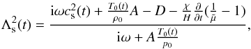 \begin{equation} \Lambda_{\rm s}^2(t) = \frac{{\rm i} \omega c_{\rm s}^2(t) +\frac{T_0(t)}{\rho_0} A - D - \frac {\chi}{H}\frac{\partial}{\partial t}(\frac{1}{\tilde \mu}-1)}{{\rm i} \omega + A \frac{T_0(t)}{p_0}}, \label{nadia} \end{equation}